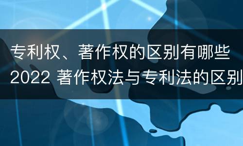 专利权、著作权的区别有哪些2022 著作权法与专利法的区别