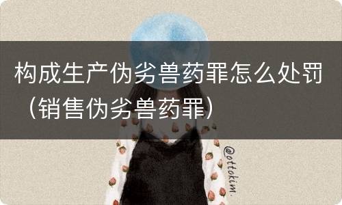 构成生产伪劣兽药罪怎么处罚（销售伪劣兽药罪）