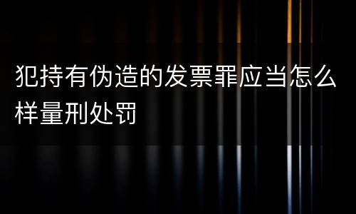 犯持有伪造的发票罪应当怎么样量刑处罚