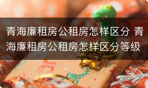 青海廉租房公租房怎样区分 青海廉租房公租房怎样区分等级