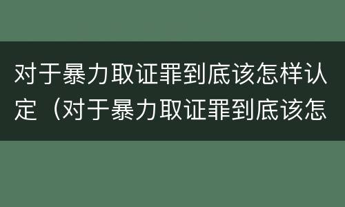 对于暴力取证罪到底该怎样认定（对于暴力取证罪到底该怎样认定呢）