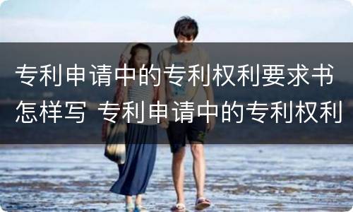 专利申请中的专利权利要求书怎样写 专利申请中的专利权利要求书怎样写