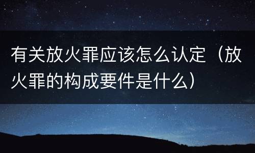 有关放火罪应该怎么认定（放火罪的构成要件是什么）