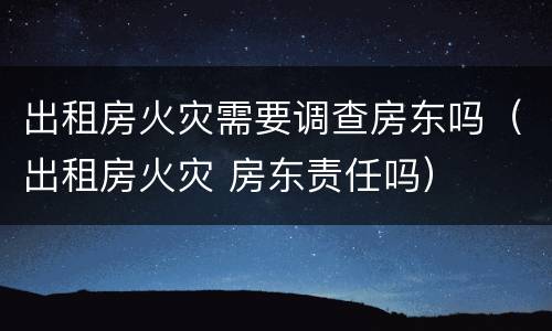 出租房火灾需要调查房东吗（出租房火灾 房东责任吗）