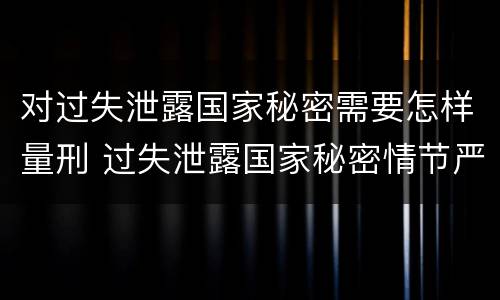 对过失泄露国家秘密需要怎样量刑 过失泄露国家秘密情节严重的应当怎么处理