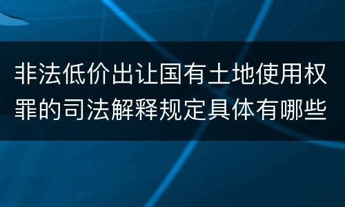 非法低价出让国有土地使用权罪的司法解释规定具体有哪些内容
