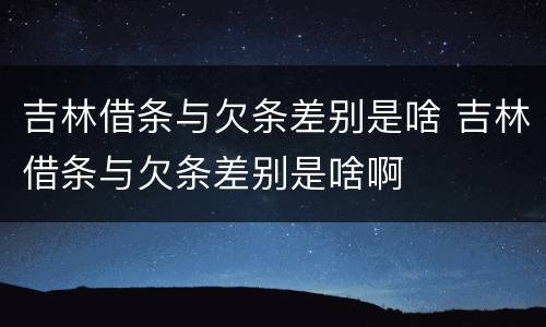 吉林借条与欠条差别是啥 吉林借条与欠条差别是啥啊