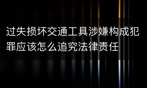 过失损坏交通工具涉嫌构成犯罪应该怎么追究法律责任