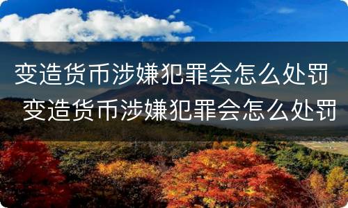 变造货币涉嫌犯罪会怎么处罚 变造货币涉嫌犯罪会怎么处罚呢