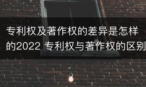 专利权及著作权的差异是怎样的2022 专利权与著作权的区别与联系