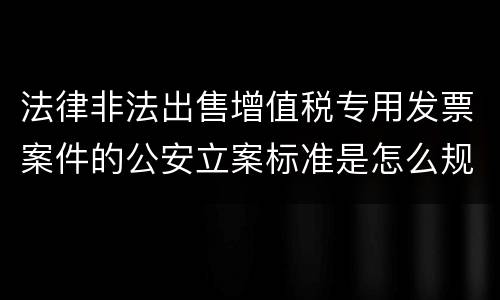 法律非法出售增值税专用发票案件的公安立案标准是怎么规定