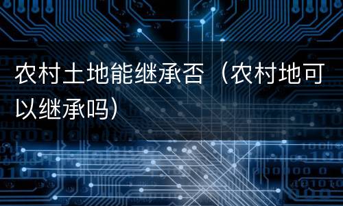 农村土地能继承否（农村地可以继承吗）