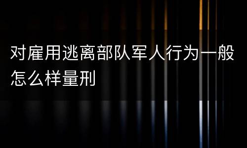 对雇用逃离部队军人行为一般怎么样量刑