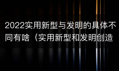 2022实用新型与发明的具体不同有啥（实用新型和发明创造）