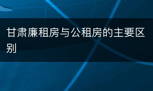 甘肃廉租房与公租房的主要区别