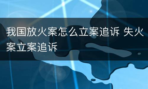 我国放火案怎么立案追诉 失火案立案追诉