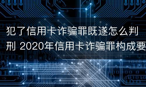 犯了信用卡诈骗罪既遂怎么判刑 2020年信用卡诈骗罪构成要件