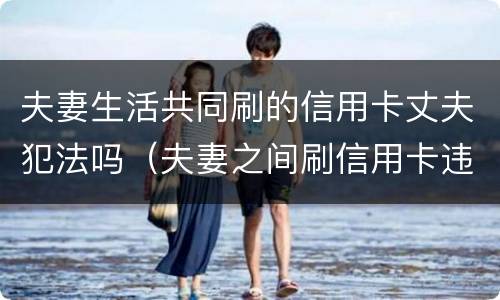 夫妻生活共同刷的信用卡丈夫犯法吗（夫妻之间刷信用卡违法吗）