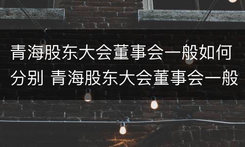 青海股东大会董事会一般如何分别 青海股东大会董事会一般如何分别召开