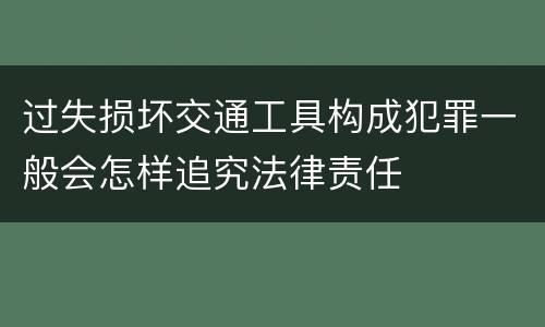 过失损坏交通工具构成犯罪一般会怎样追究法律责任