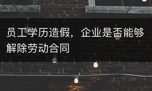员工学历造假，企业是否能够解除劳动合同
