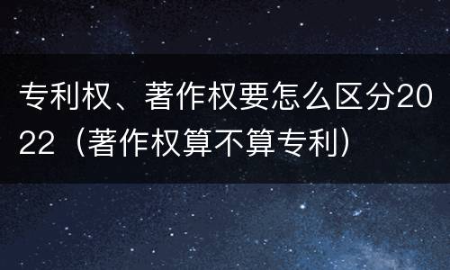 专利权、著作权要怎么区分2022（著作权算不算专利）