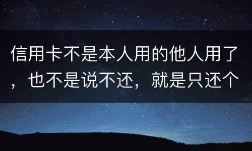 信用卡不是本人用的他人用了，也不是说不还，就是只还个现值