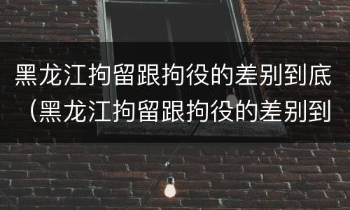 黑龙江拘留跟拘役的差别到底（黑龙江拘留跟拘役的差别到底多大）