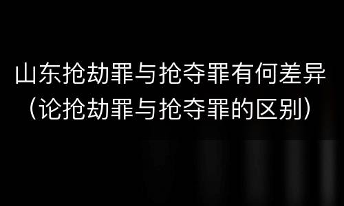 山东抢劫罪与抢夺罪有何差异（论抢劫罪与抢夺罪的区别）