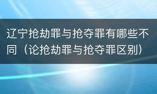 辽宁抢劫罪与抢夺罪有哪些不同（论抢劫罪与抢夺罪区别）