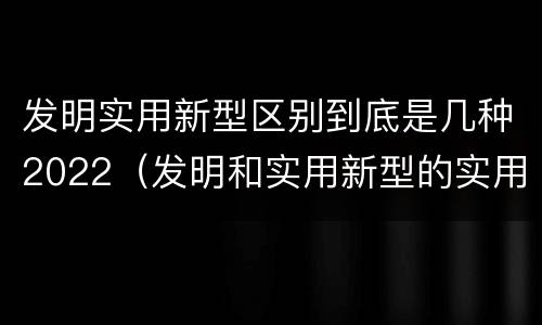 发明实用新型区别到底是几种2022（发明和实用新型的实用性包括）