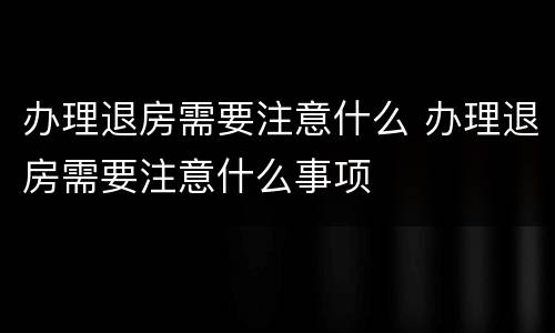 办理退房需要注意什么 办理退房需要注意什么事项