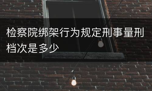 检察院绑架行为规定刑事量刑档次是多少