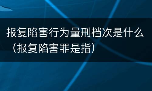 报复陷害行为量刑档次是什么（报复陷害罪是指）