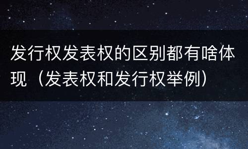 发行权发表权的区别都有啥体现（发表权和发行权举例）