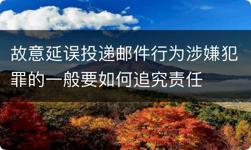 故意延误投递邮件行为涉嫌犯罪的一般要如何追究责任
