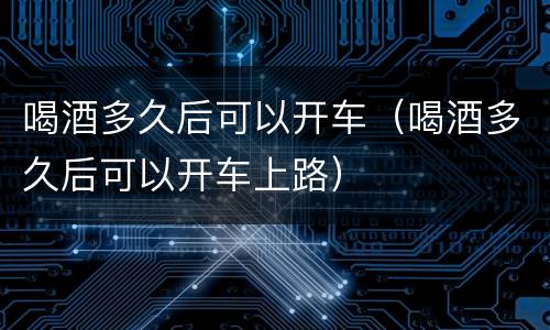 喝酒多久后可以开车（喝酒多久后可以开车上路）
