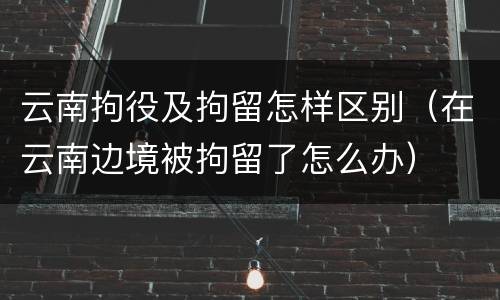 云南拘役及拘留怎样区别（在云南边境被拘留了怎么办）