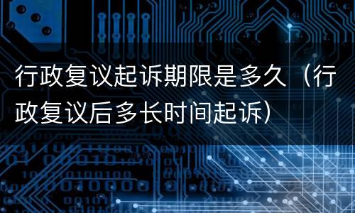 行政复议起诉期限是多久（行政复议后多长时间起诉）