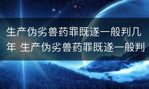 生产伪劣兽药罪既遂一般判几年 生产伪劣兽药罪既遂一般判几年以上