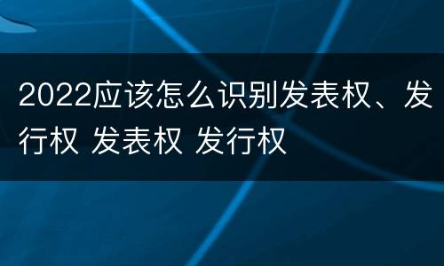 2022应该怎么识别发表权、发行权 发表权 发行权