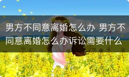 男方不同意离婚怎么办 男方不同意离婚怎么办诉讼需要什么证件