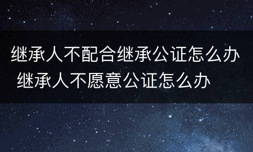 继承人不配合继承公证怎么办 继承人不愿意公证怎么办