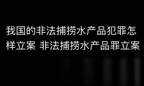我国的非法捕捞水产品犯罪怎样立案 非法捕捞水产品罪立案标准最新