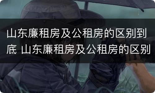 山东廉租房及公租房的区别到底 山东廉租房及公租房的区别到底是什么