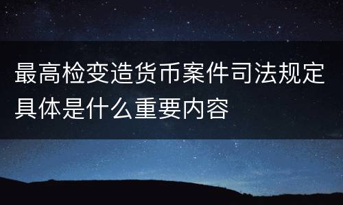 最高检变造货币案件司法规定具体是什么重要内容