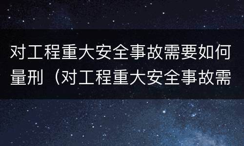对工程重大安全事故需要如何量刑（对工程重大安全事故需要如何量刑呢）