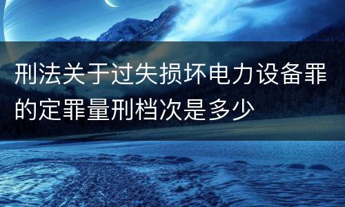 刑法关于过失损坏电力设备罪的定罪量刑档次是多少