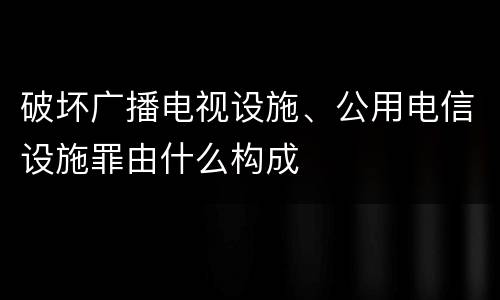 破坏广播电视设施、公用电信设施罪由什么构成