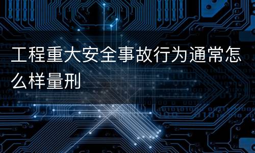 工程重大安全事故行为通常怎么样量刑